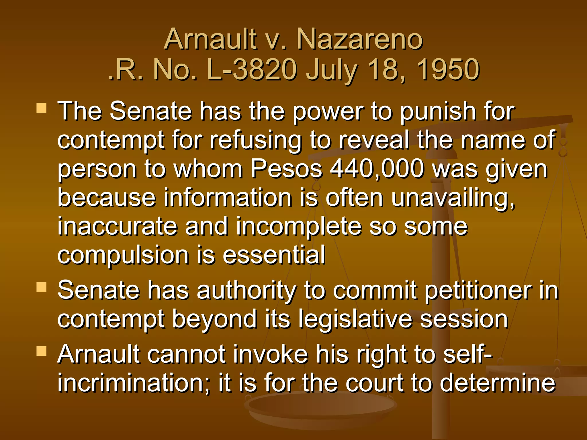 Arnault v. Nazareno
.R. No. L-3820 July 18, 1950






The Senate has the power to punish for
contempt for refusing to reveal the name of
person to whom Pesos 440,000 was given
because information is often unavailing,
inaccurate and incomplete so some
compulsion is essential
Senate has authority to commit petitioner in
contempt beyond its legislative session
Arnault cannot invoke his right to selfincrimination; it is for the court to determine

 