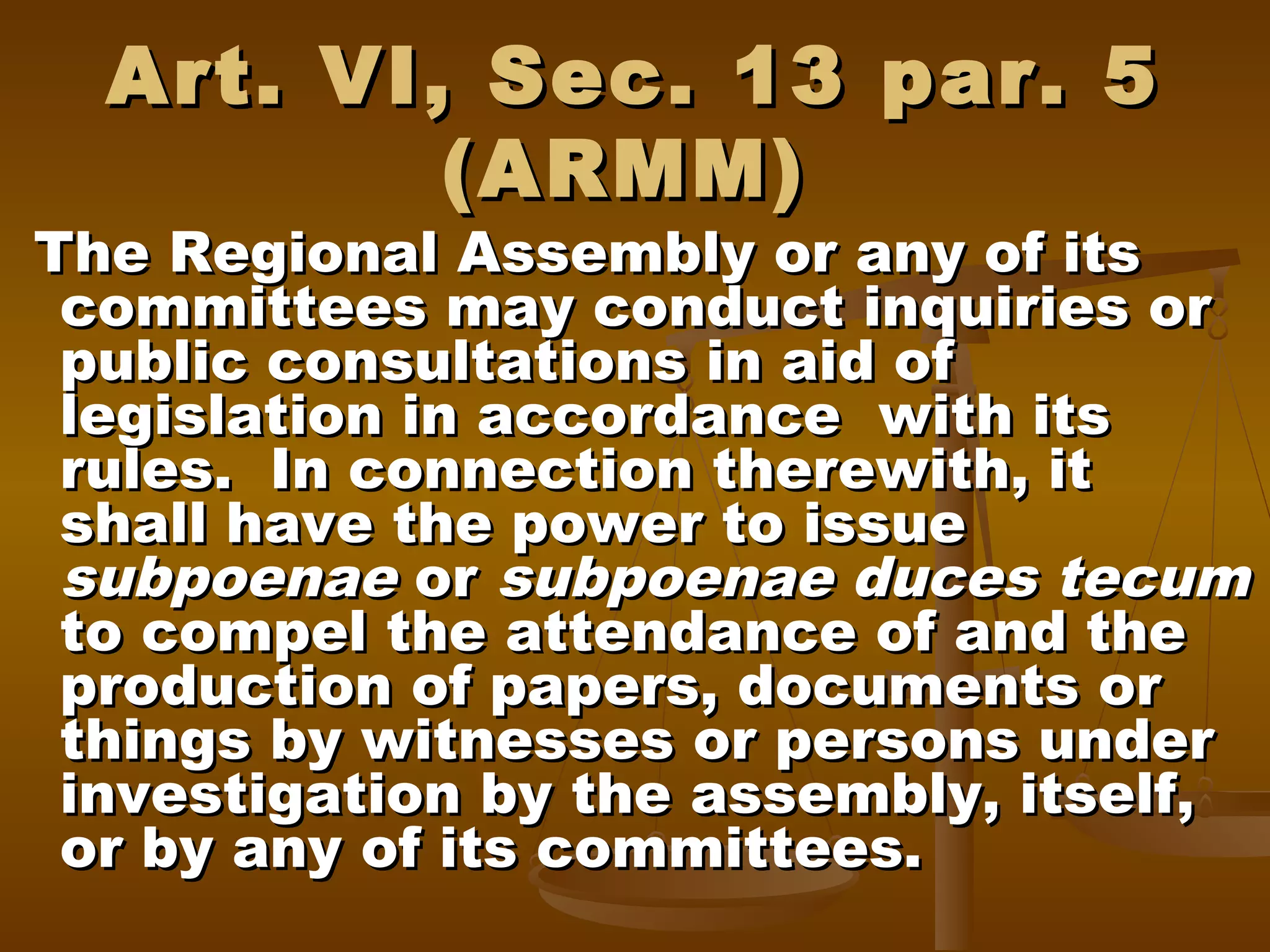 Art. VI, Sec. 13 par. 5
(ARMM)

The Regional Assembly or any of its
committees may conduct inquiries or
public consultations in aid of
legislation in accordance with its
rules. In connection therewith, it
shall have the power to issue
subpoenae or subpoenae duces tecum
to compel the attendance of and the
production of papers, documents or
things by witnesses or persons under
investigation by the assembly, itself,
or by any of its committees.

 