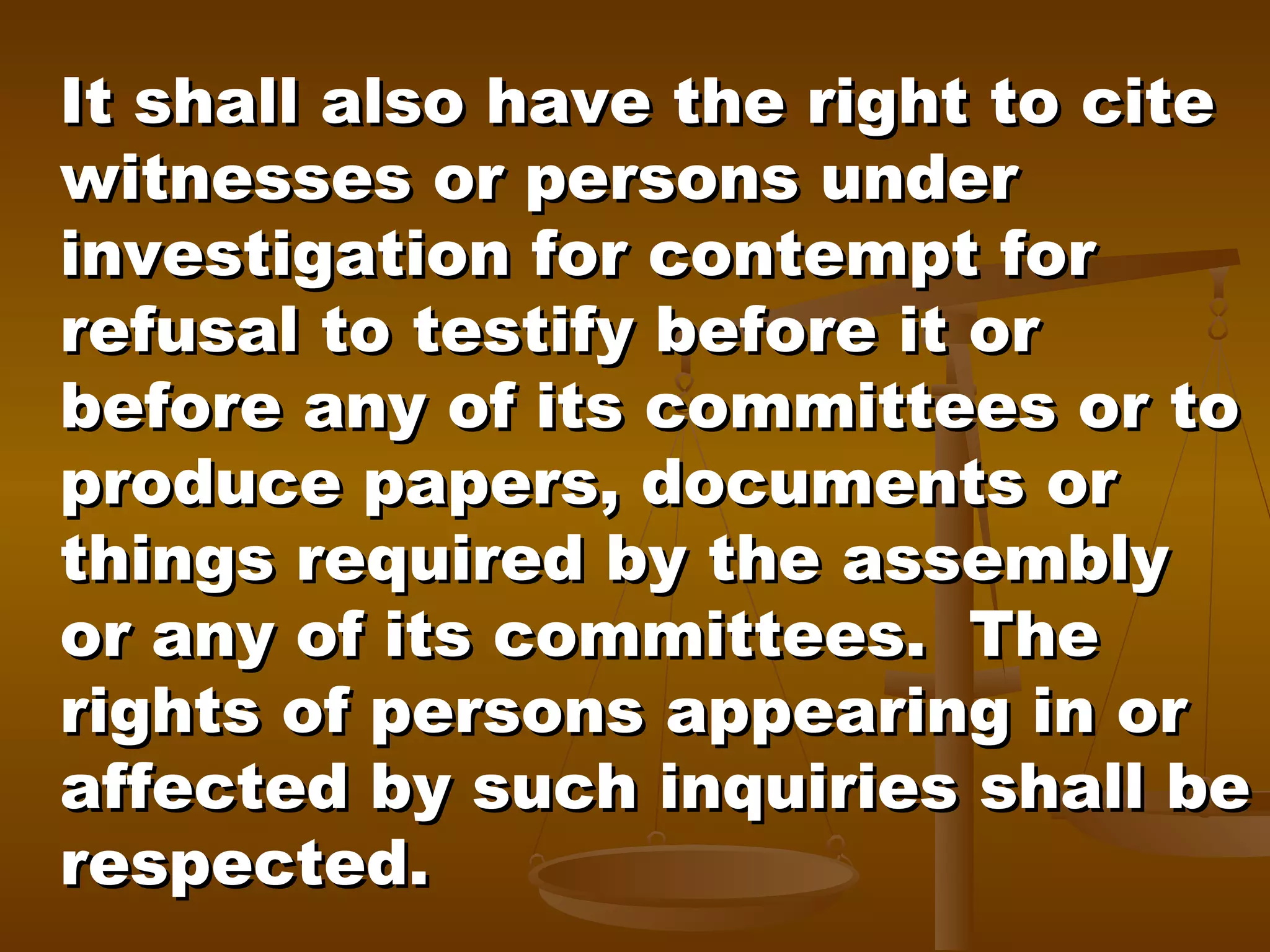 It shall also have the right to cite
witnesses or persons under
investigation for contempt for
refusal to testify before it or
before any of its committees or to
produce papers, documents or
things required by the assembly
or any of its committees. The
rights of persons appearing in or
affected by such inquiries shall be
respected.

 