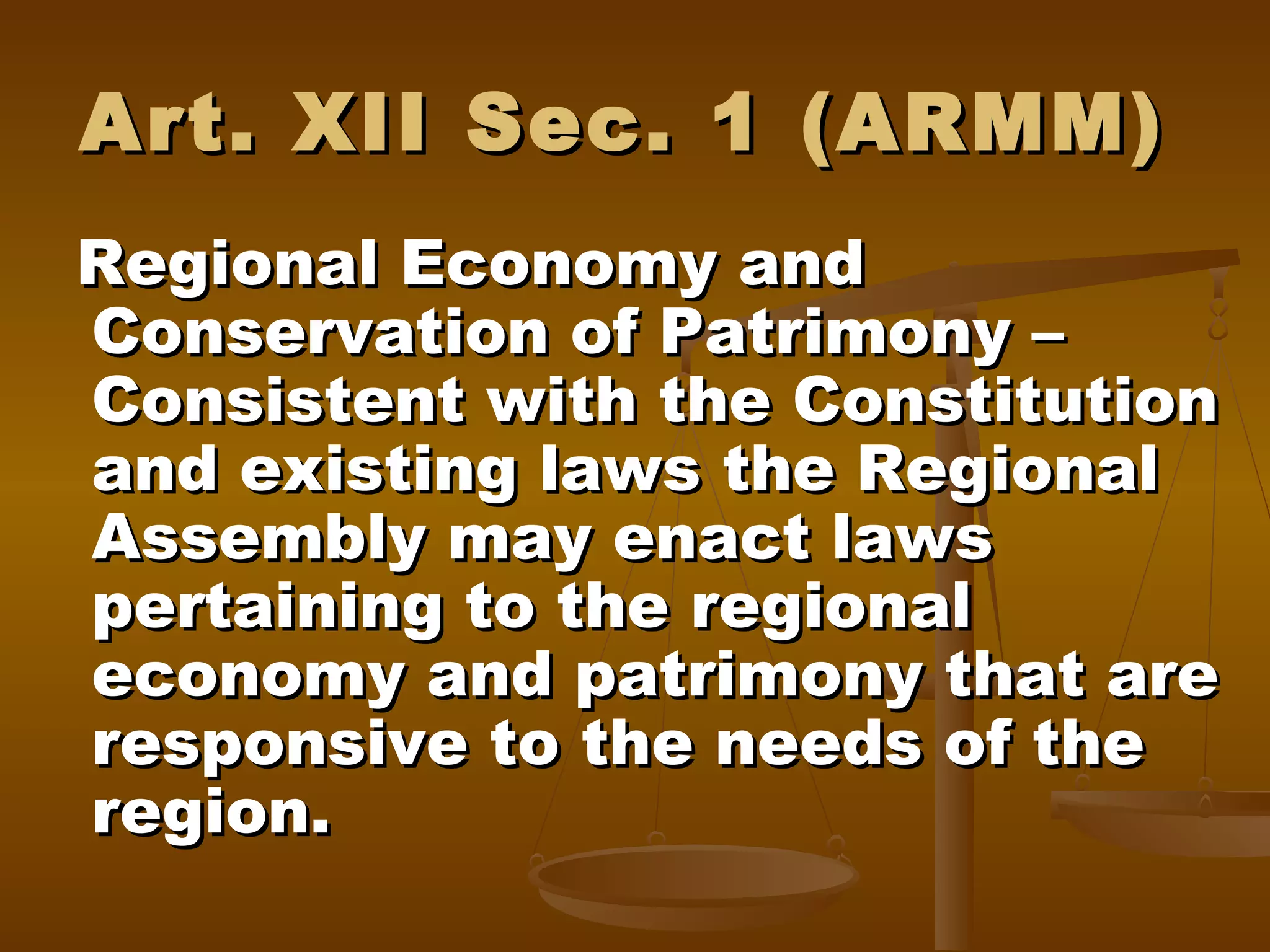 Art. XII Sec. 1 (ARMM)
Regional Economy and
Conservation of Patrimony –
Consistent with the Constitution
and existing laws the Regional
Assembly may enact laws
pertaining to the regional
economy and patrimony that are
responsive to the needs of the
region.

 