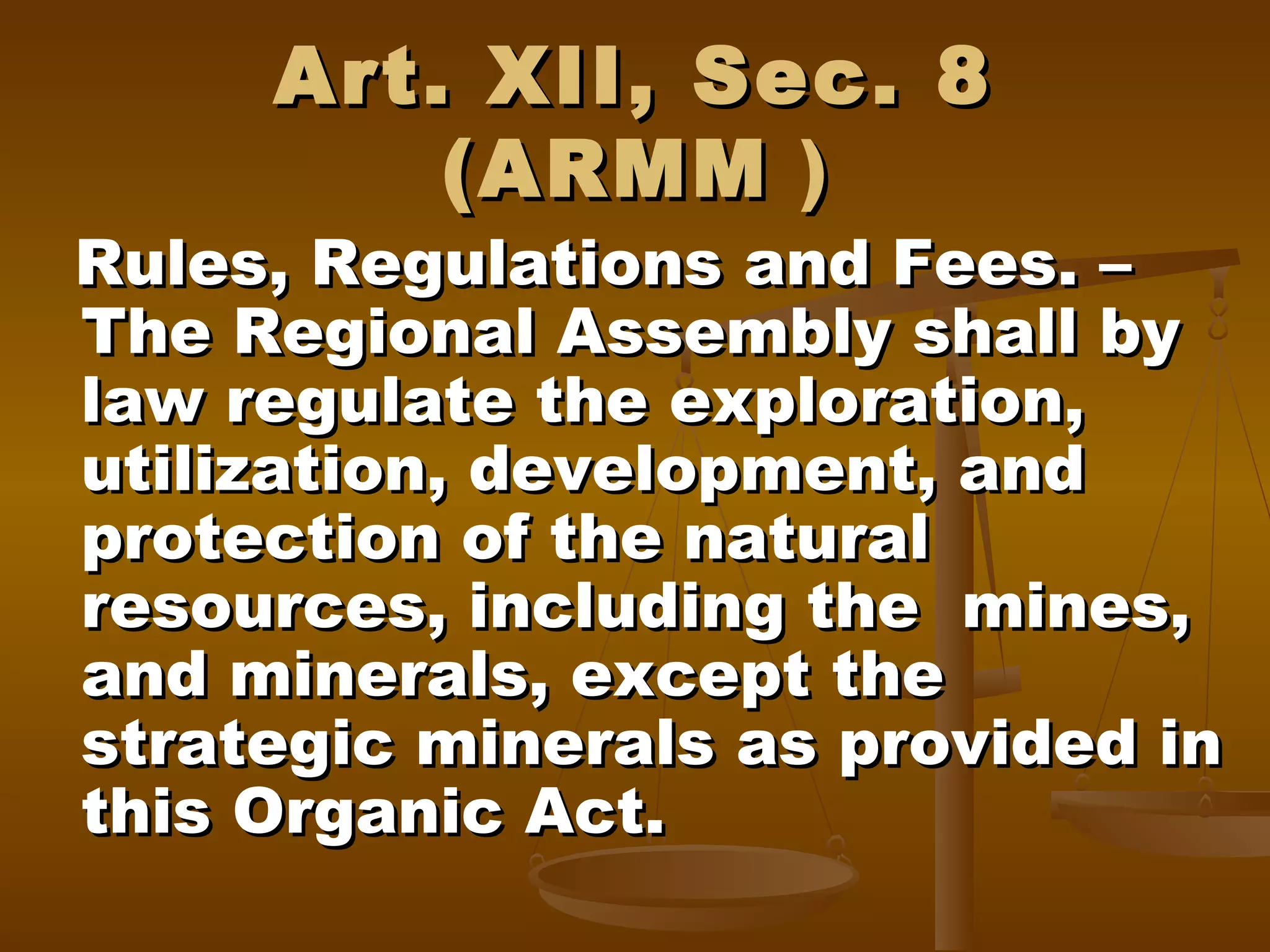 Art. XII, Sec. 8
(ARMM )

Rules, Regulations and Fees. –
The Regional Assembly shall by
law regulate the exploration,
utilization, development, and
protection of the natural
resources, including the mines,
and minerals, except the
strategic minerals as provided in
this Organic Act.

 