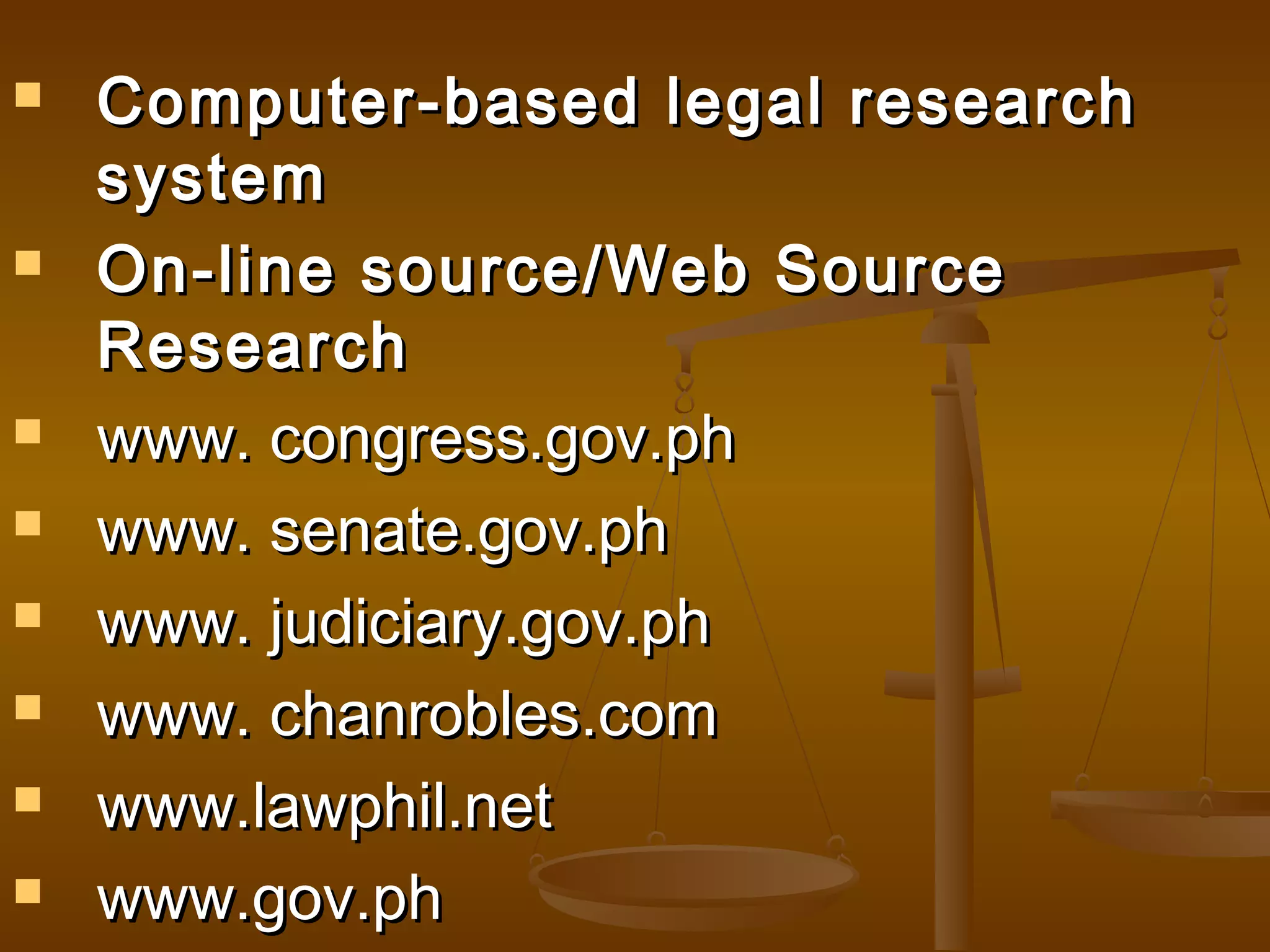 










Computer-based legal research
system
On-line source/Web Source
Research
www. congress.gov.ph
www. senate.gov.ph
www. judiciary.gov.ph
www. chanrobles.com
www.lawphil.net
www.gov.ph

 