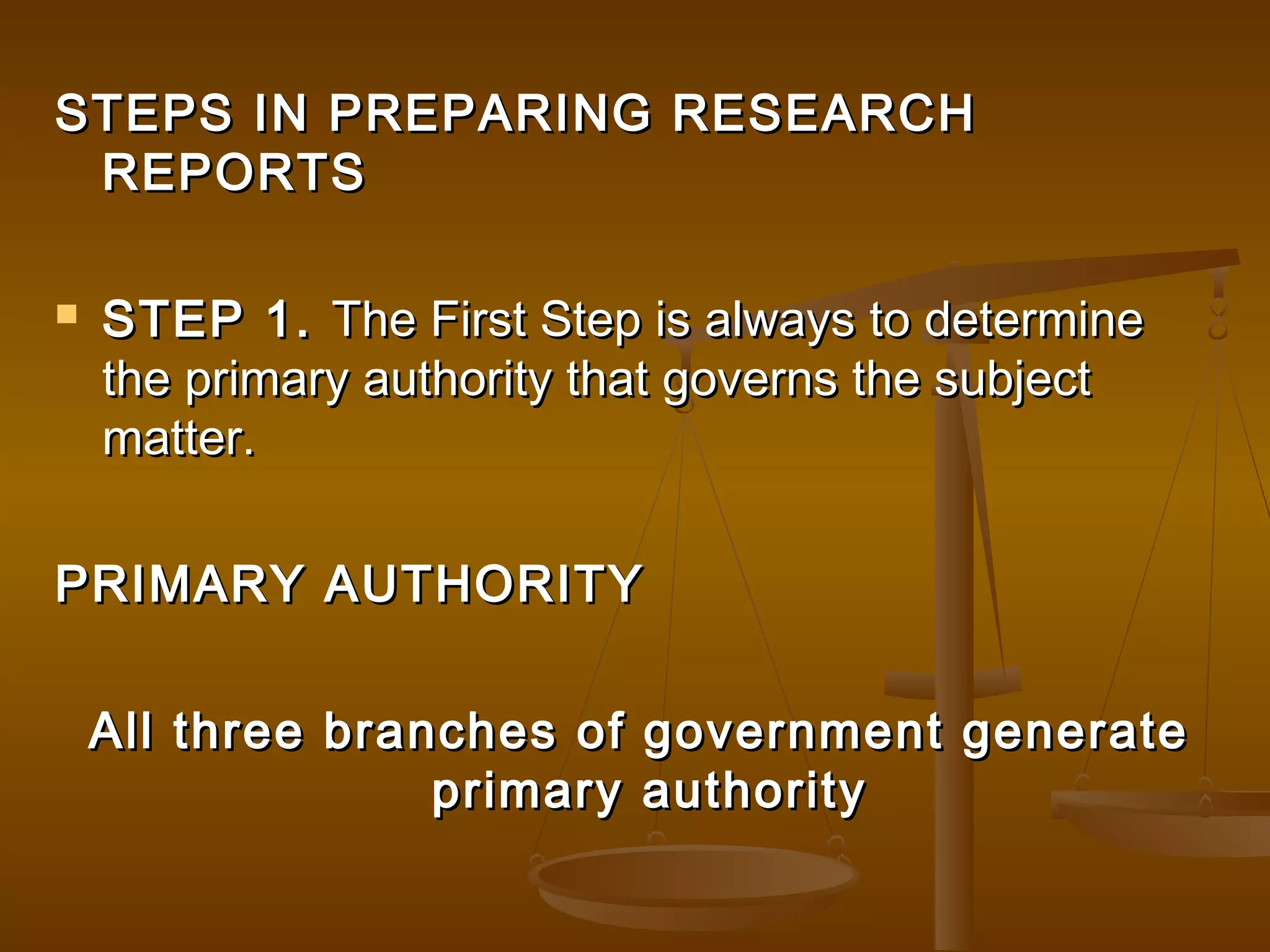 STEPS IN PREPARING RESEARCH
REPORTS


STEP 1. The First Step is always to determine
the primary authority that governs the subject
matter.

PRIMARY AUTHORITY
All three branches of government generate
primary authority

 