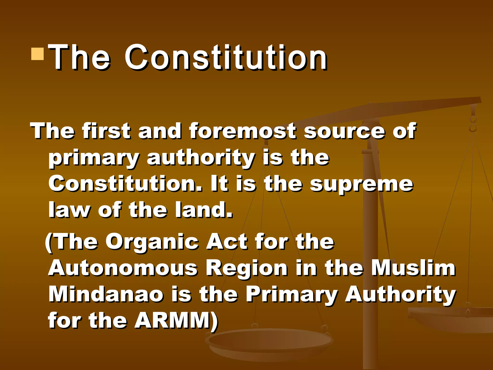  The

Constitution

The first and foremost source of
primary authority is the
Constitution. It is the supreme
law of the land.
(The Organic Act for the
Autonomous Region in the Muslim
Mindanao is the Primary Authority
for the ARMM)

 