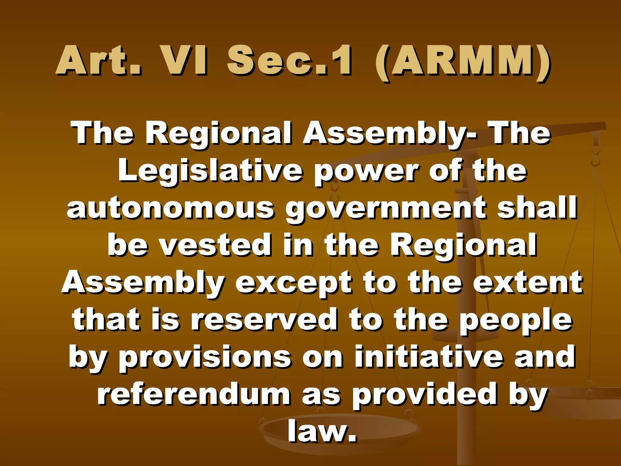 Art. VI Sec.1 (ARMM)
The Regional Assembly- The
Legislative power of the
autonomous government shall
be vested in the Regional
Assembly except to the extent
that is reserved to the people
by provisions on initiative and
referendum as provided by
law.

 