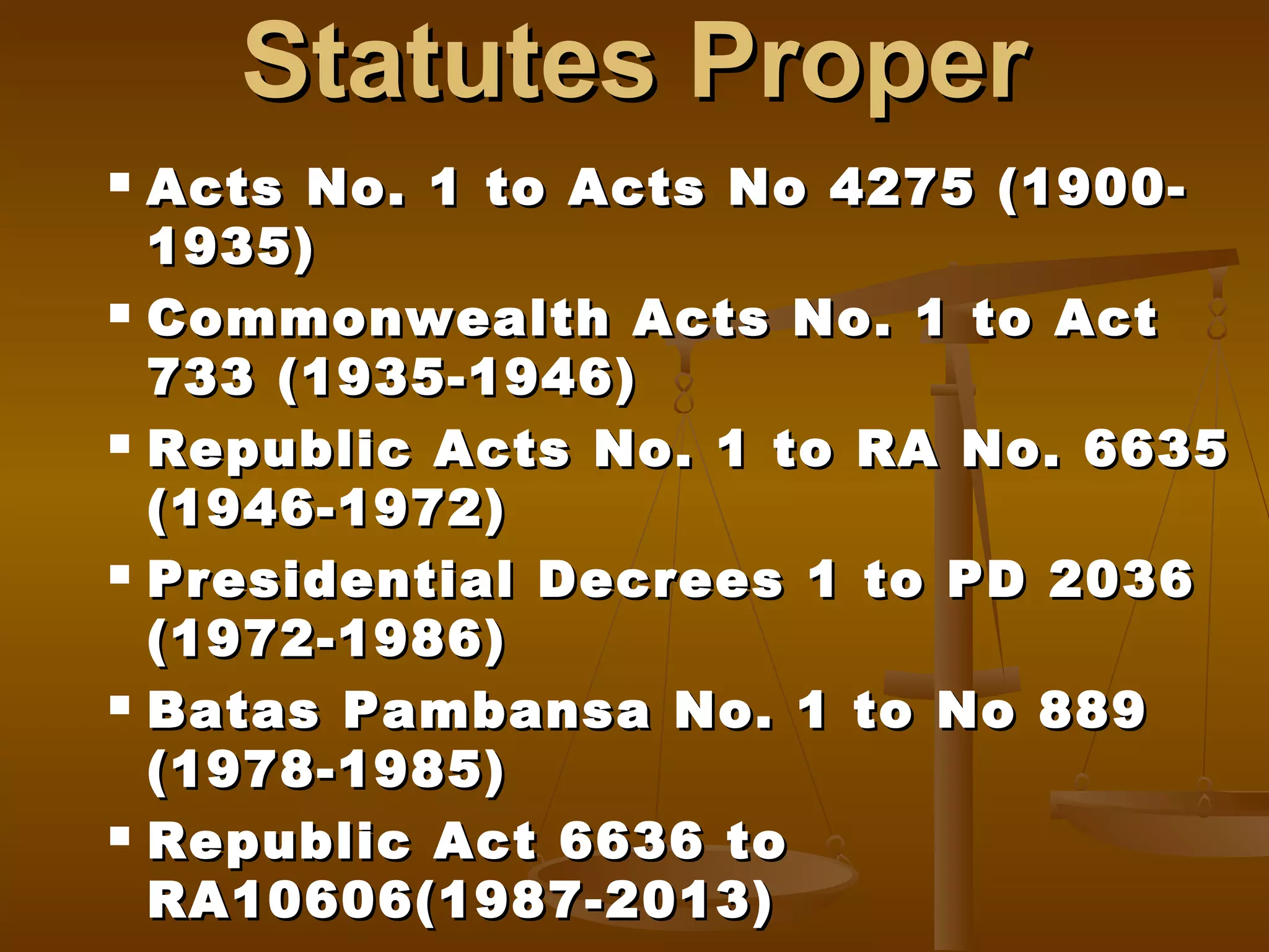 Statutes Proper
Acts No. 1 to Acts No 4275 (19001935)
 Commonwealth Acts No. 1 to Act
733 (1935-1946)
 Republic Acts No. 1 to RA No. 6635
(1946-1972)
 Presidential Decrees 1 to PD 2036
(1972-1986)
 Batas Pambansa No. 1 to No 889
(1978-1985)
 Republic Act 6636 to
RA10606(1987-2013)


 