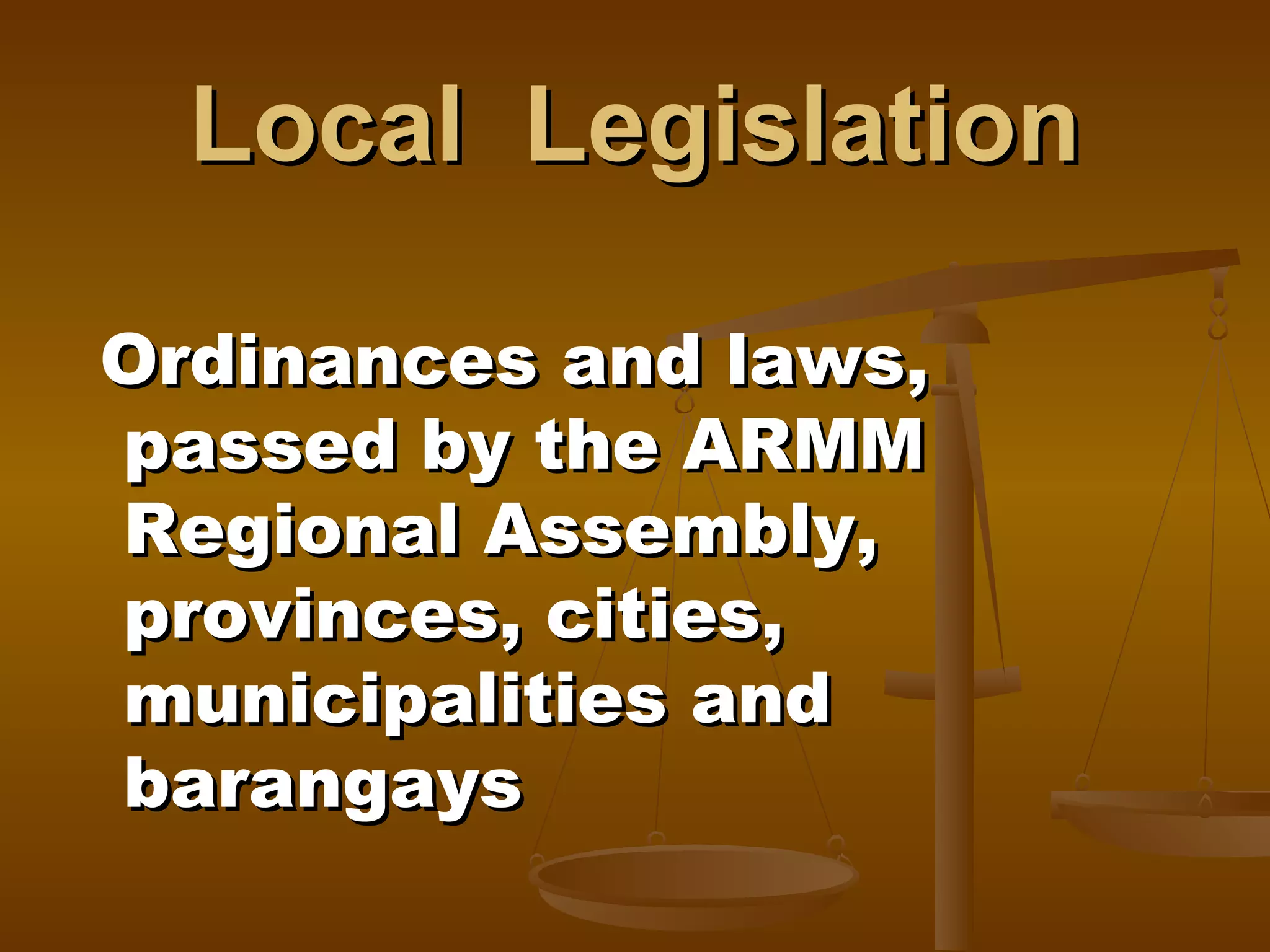Local Legislation
Ordinances and laws,
passed by the ARMM
Regional Assembly,
provinces, cities,
municipalities and
barangays

 