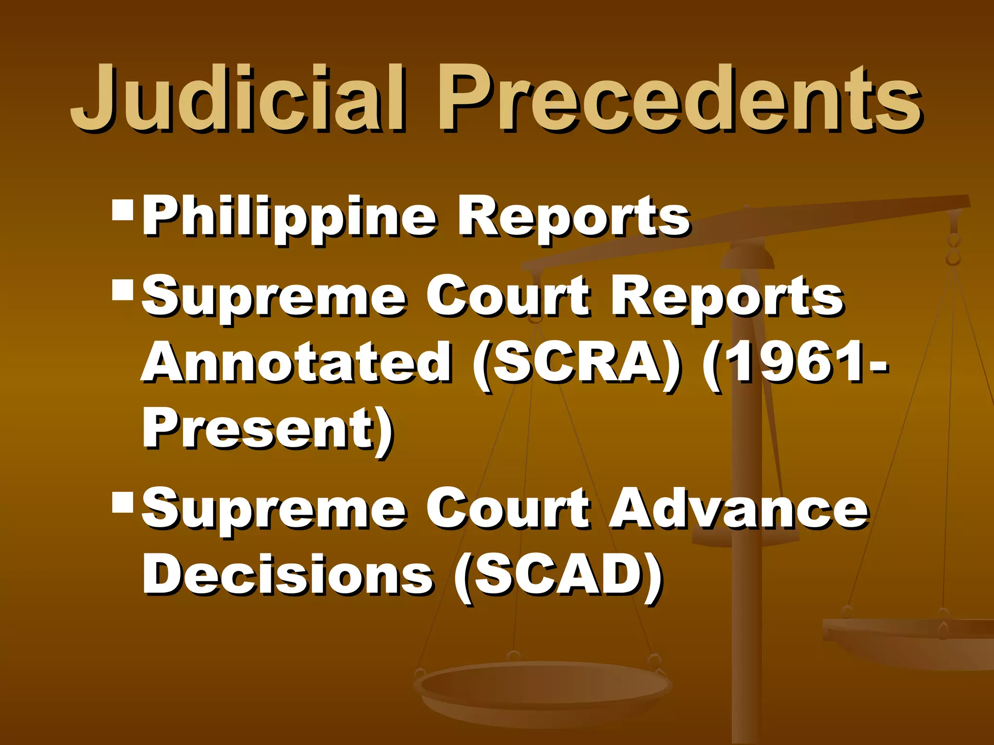 Judicial Precedents
 Philippine

Reports
 Supreme Court Reports
Annotated (SCRA) (1961Present)
 Supreme Court Advance
Decisions (SCAD)

 