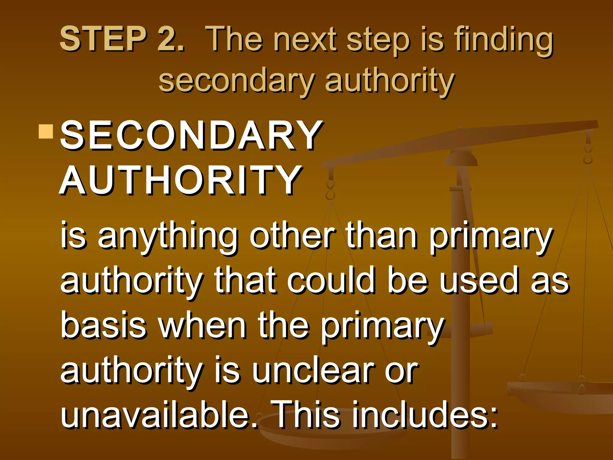 STEP 2. The next step is finding
secondary authority
 SECONDARY

AUTHORITY
is anything other than primary
authority that could be used as
basis when the primary
authority is unclear or
unavailable. This includes:

 