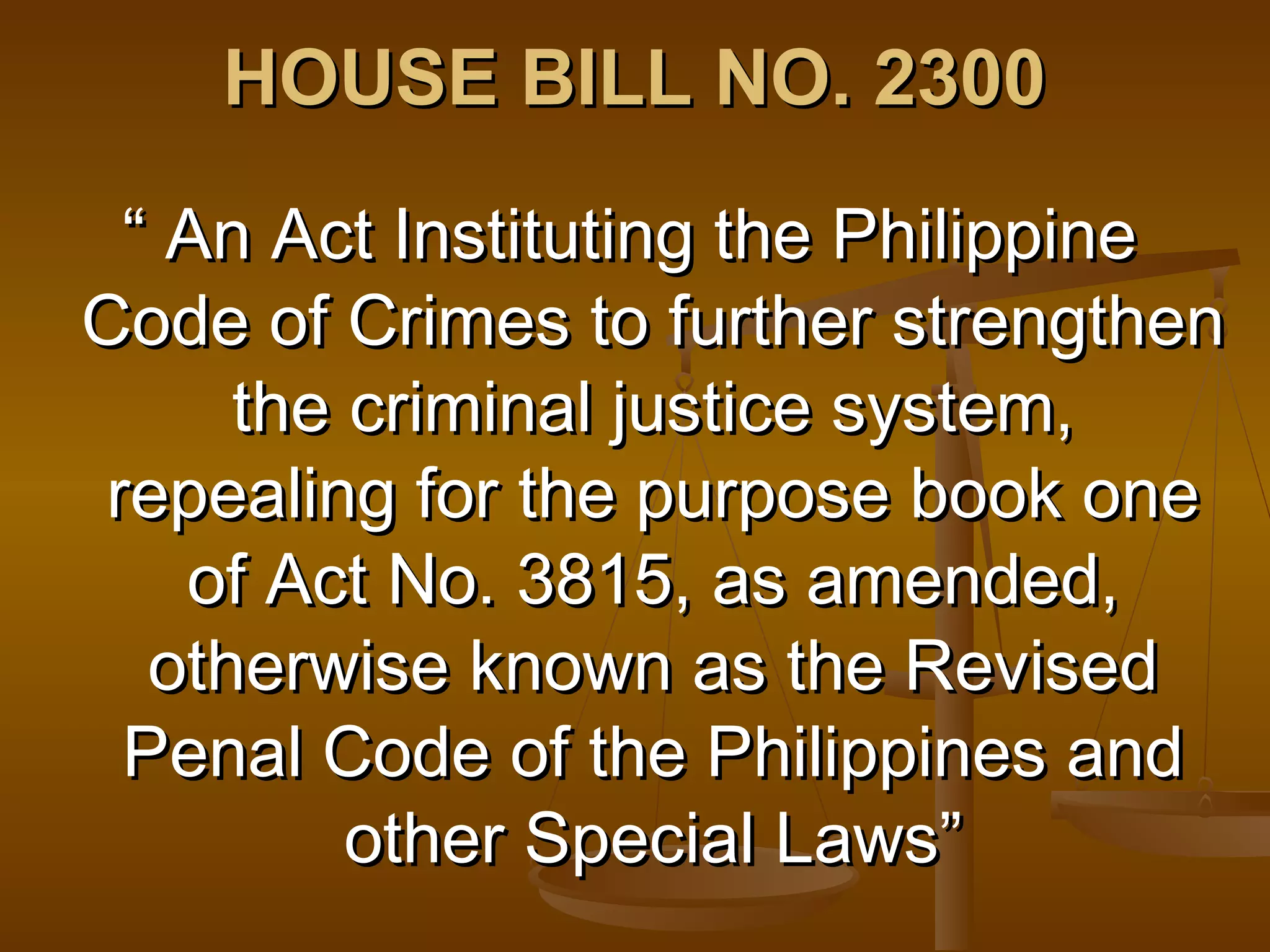 HOUSE BILL NO. 2300
“ An Act Instituting the Philippine
Code of Crimes to further strengthen
the criminal justice system,
repealing for the purpose book one
of Act No. 3815, as amended,
otherwise known as the Revised
Penal Code of the Philippines and
other Special Laws”

 