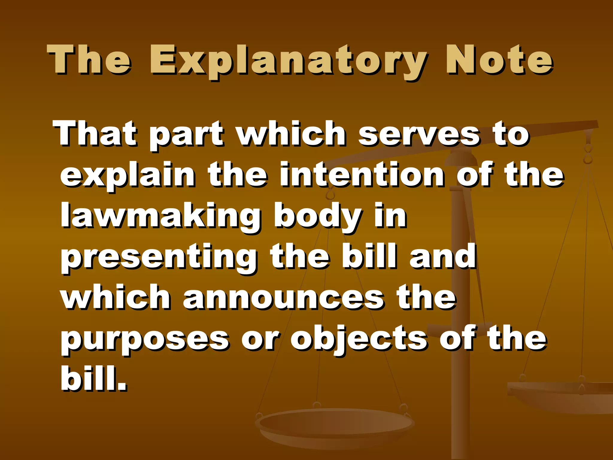 The Explanatory Note
That part which serves to
explain the intention of the
lawmaking body in
presenting the bill and
which announces the
purposes or objects of the
bill.

 