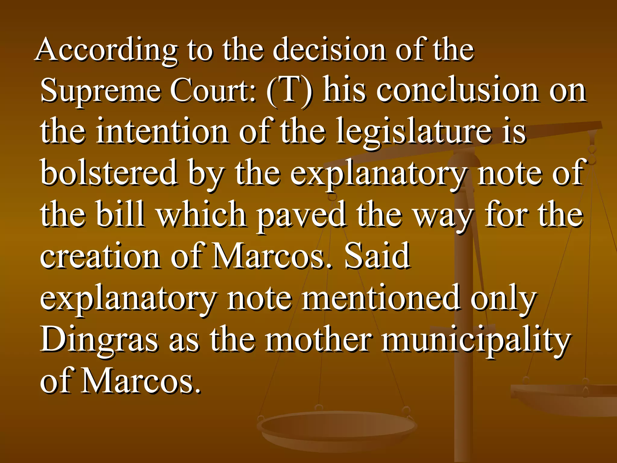 According to the decision of the
Supreme Court: (T) his conclusion on

the intention of the legislature is
bolstered by the explanatory note of
the bill which paved the way for the
creation of Marcos. Said
explanatory note mentioned only
Dingras as the mother municipality
of Marcos.

 