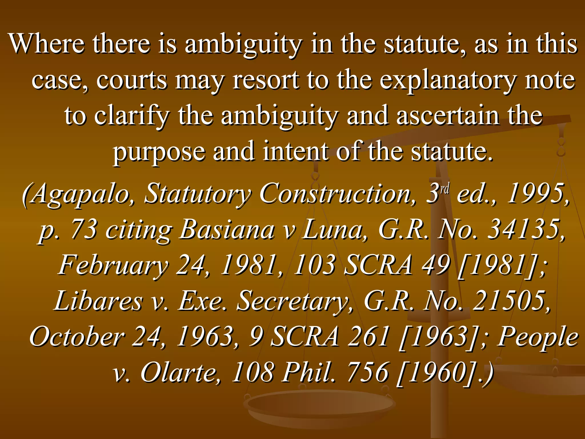 Where there is ambiguity in the statute, as in this
case, courts may resort to the explanatory note
to clarify the ambiguity and ascertain the
purpose and intent of the statute.
(Agapalo, Statutory Construction, 3rd ed., 1995,
p. 73 citing Basiana v Luna, G.R. No. 34135,
February 24, 1981, 103 SCRA 49 [1981];
Libares v. Exe. Secretary, G.R. No. 21505,
October 24, 1963, 9 SCRA 261 [1963]; People
v. Olarte, 108 Phil. 756 [1960].)

 