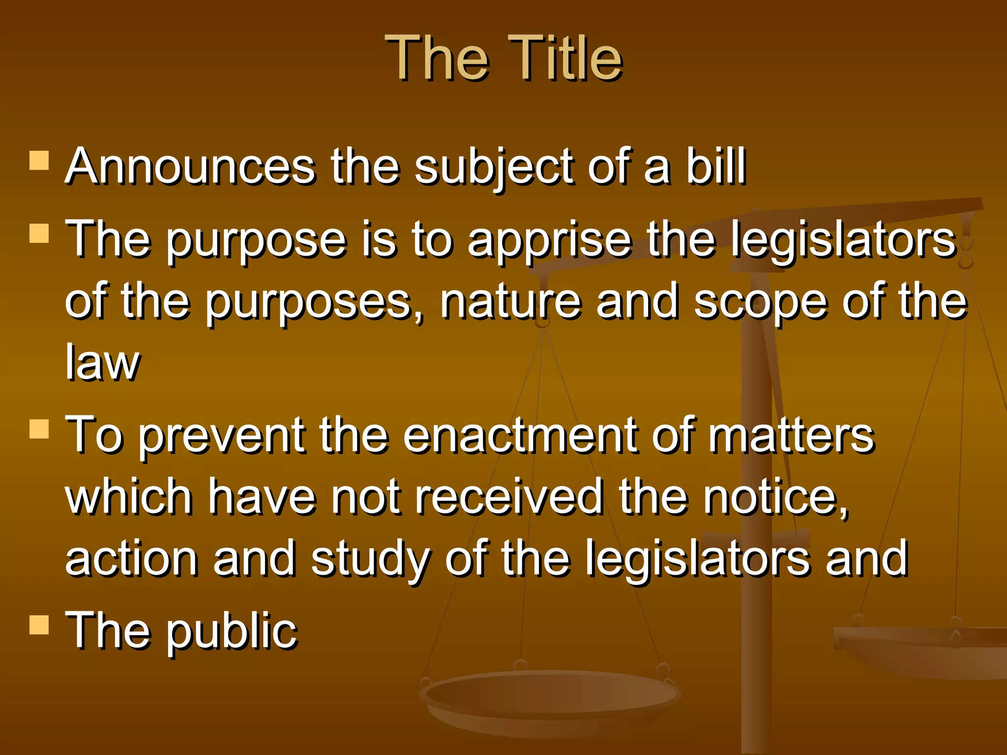 The Title
Announces the subject of a bill
 The purpose is to apprise the legislators
of the purposes, nature and scope of the
law
 To prevent the enactment of matters
which have not received the notice,
action and study of the legislators and
 The public


 