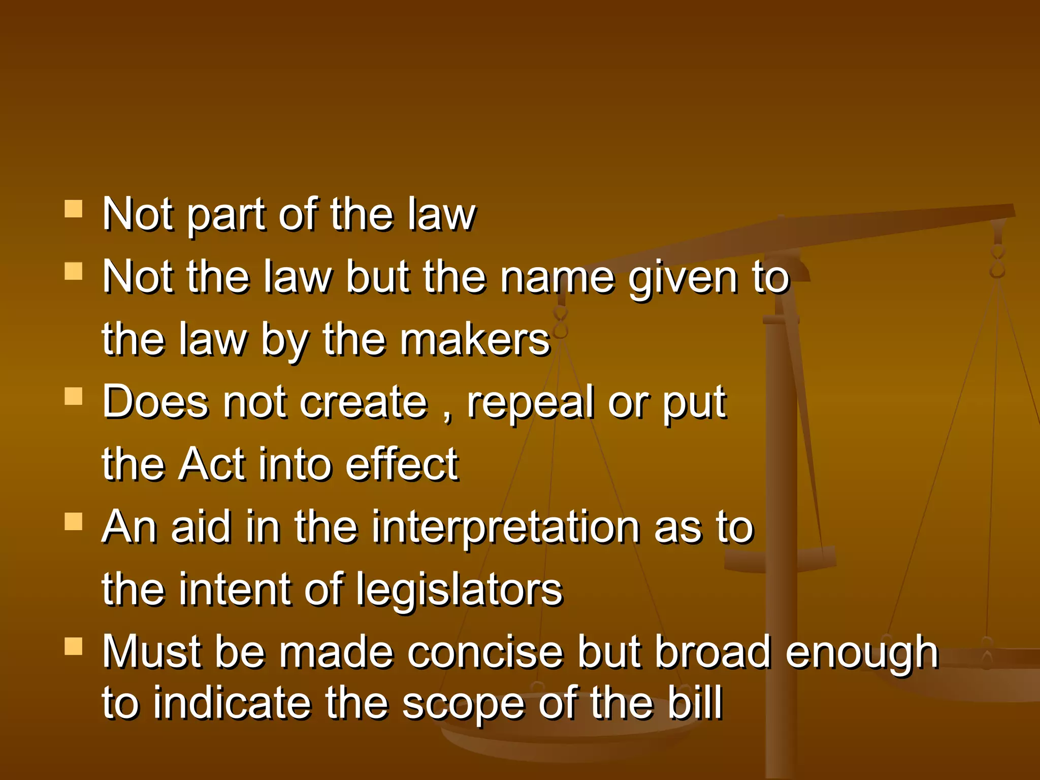 








Not part of the law
Not the law but the name given to
the law by the makers
Does not create , repeal or put
the Act into effect
An aid in the interpretation as to
the intent of legislators
Must be made concise but broad enough
to indicate the scope of the bill

 