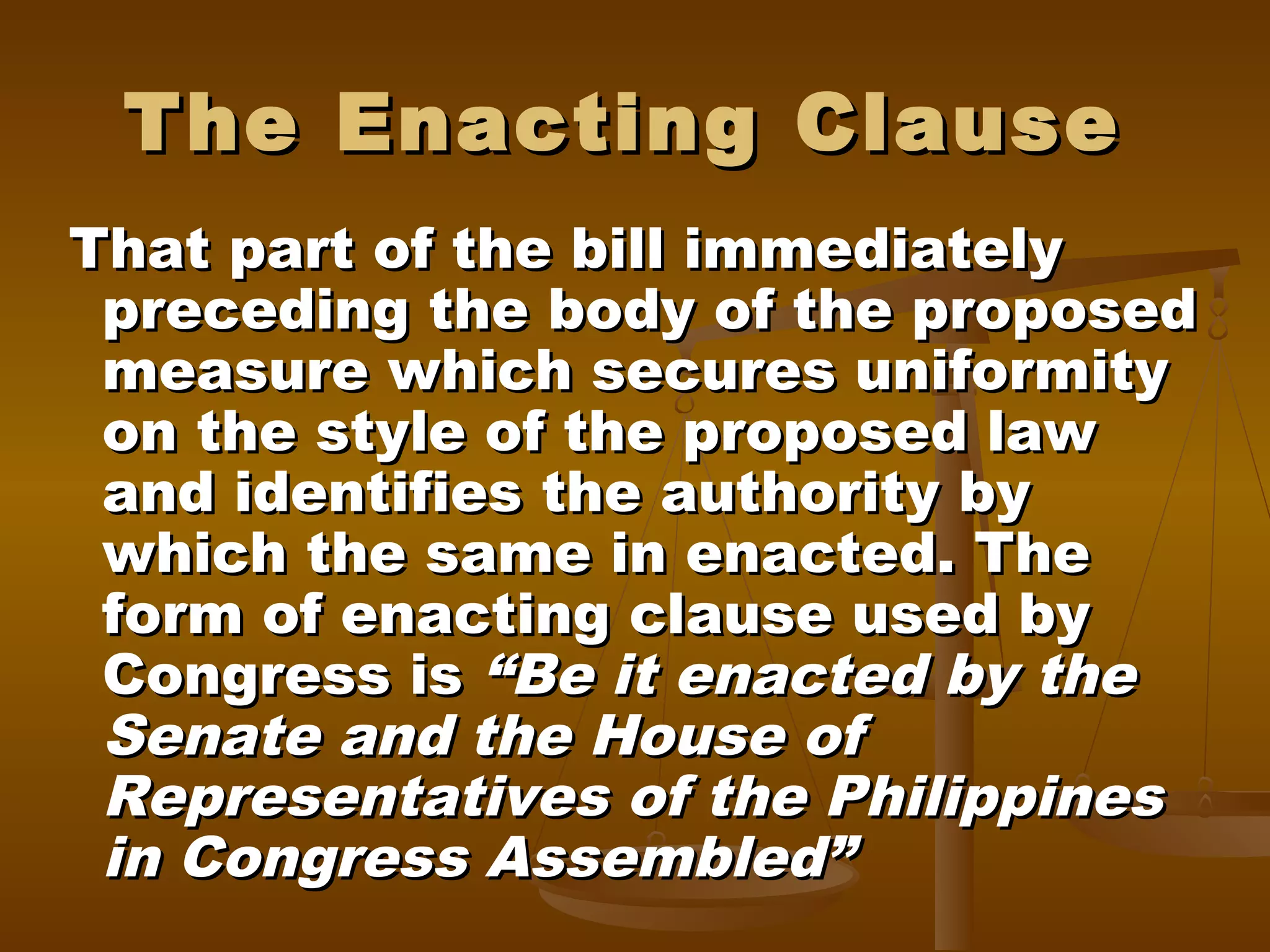 The Enacting Clause
That part of the bill immediately
preceding the body of the proposed
measure which secures uniformity
on the style of the proposed law
and identifies the authority by
which the same in enacted. The
form of enacting clause used by
Congress is “Be it enacted by the
Senate and the House of
Representatives of the Philippines
in Congress Assembled”

 