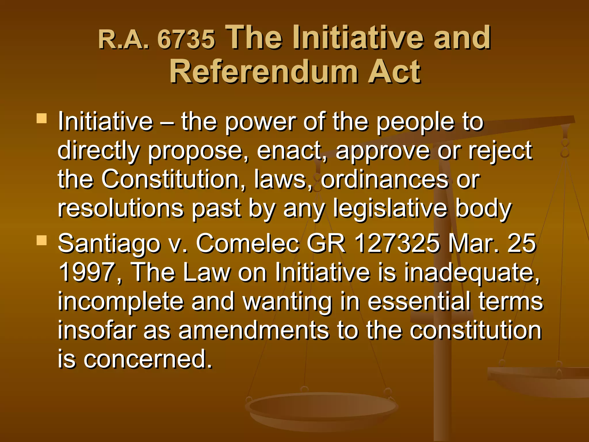 The Initiative and
Referendum Act

R.A. 6735




Initiative – the power of the people to
directly propose, enact, approve or reject
the Constitution, laws, ordinances or
resolutions past by any legislative body
Santiago v. Comelec GR 127325 Mar. 25
1997, The Law on Initiative is inadequate,
incomplete and wanting in essential terms
insofar as amendments to the constitution
is concerned.

 