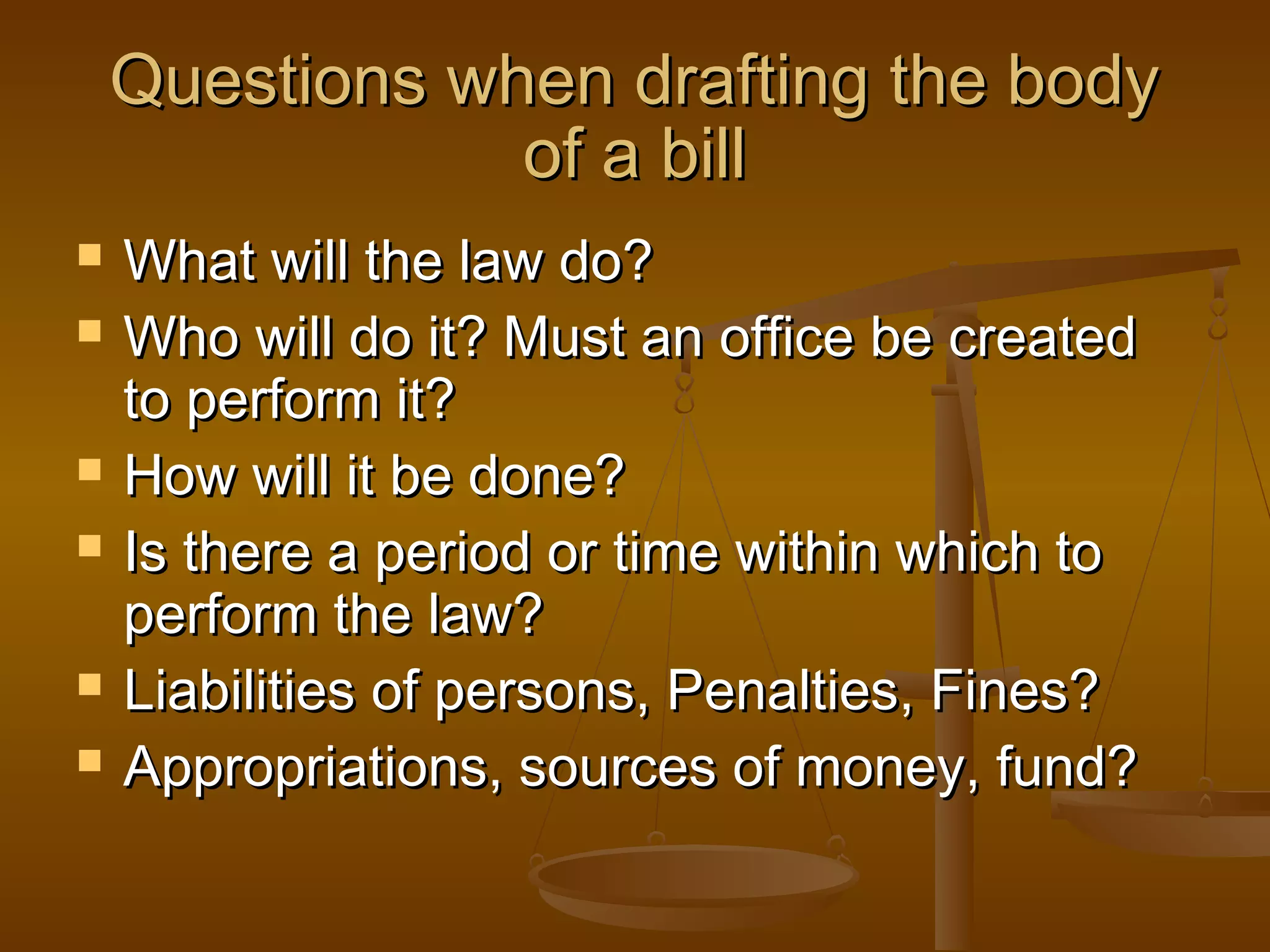 Questions when drafting the body
of a bill









What will the law do?
Who will do it? Must an office be created
to perform it?
How will it be done?
Is there a period or time within which to
perform the law?
Liabilities of persons, Penalties, Fines?
Appropriations, sources of money, fund?

 