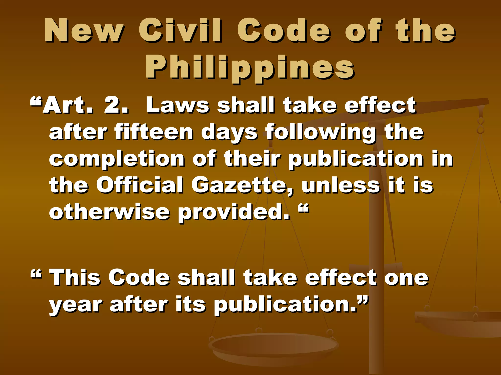 New Civil Code of the
Philippines

“ Art. 2. Laws shall take effect
after fifteen days following the
completion of their publication in
the Official Gazette, unless it is
otherwise provided. “
“ This Code shall take effect one
year after its publication.”

 