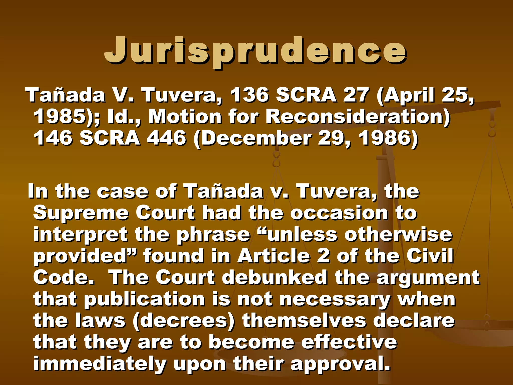 Jurisprudence
Tañada V. Tuvera, 136 SCRA 27 (April 25,
1985); Id., Motion for Reconsideration)
146 SCRA 446 (December 29, 1986)
In the case of Tañada v. Tuvera, the
Supreme Court had the occasion to
interpret the phrase “unless otherwise
provided” found in Article 2 of the Civil
Code. The Court debunked the argument
that publication is not necessary when
the laws (decrees) themselves declare
that they are to become effective
immediately upon their approval.

 