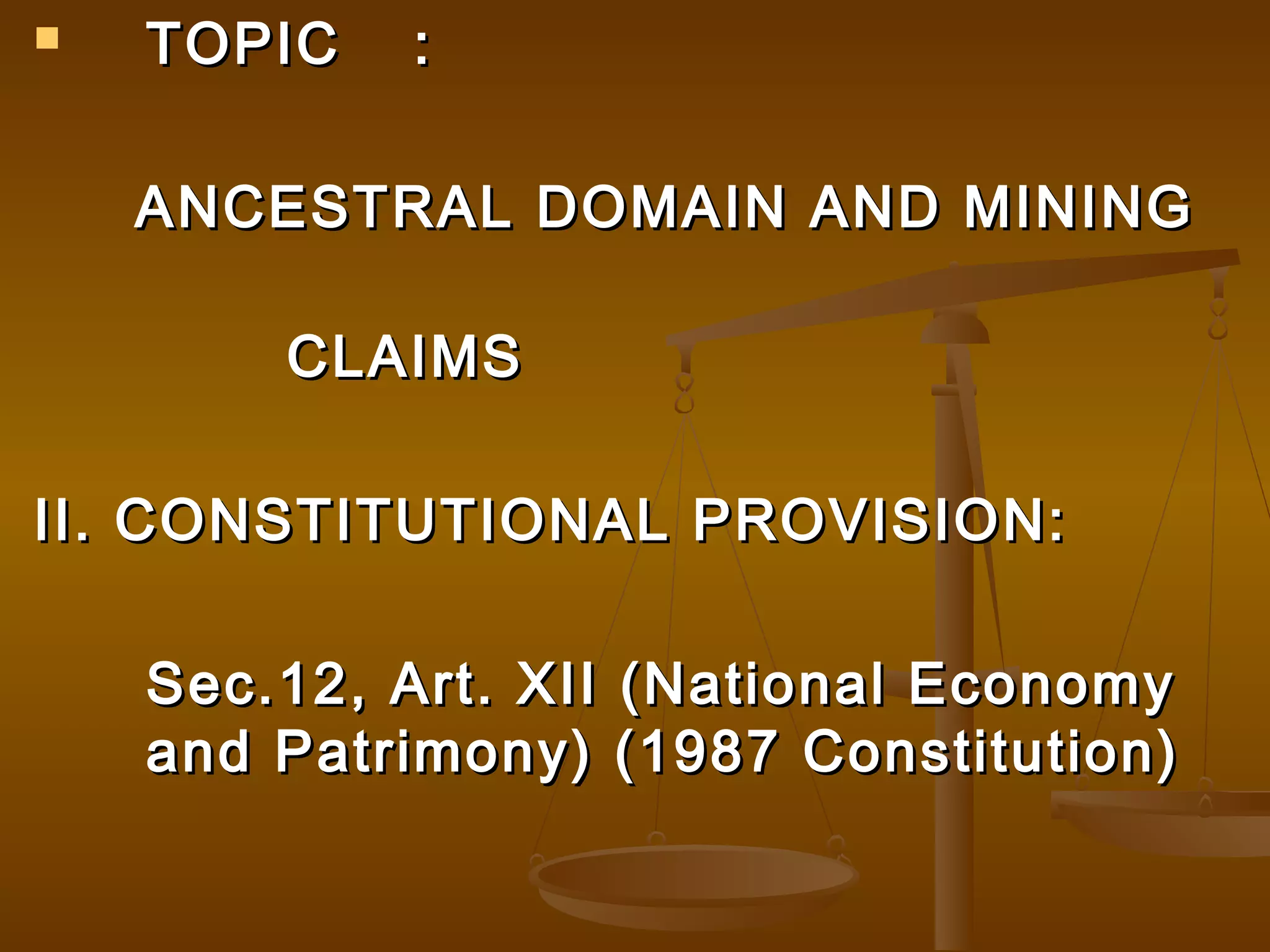 

TOPIC

:

ANCESTRAL DOMAIN AND MINING
CLAIMS
II. CONSTITUTIONAL PROVISION:
Sec.12, Art. XII (National Economy
and Patrimony) (1987 Constitution)

 