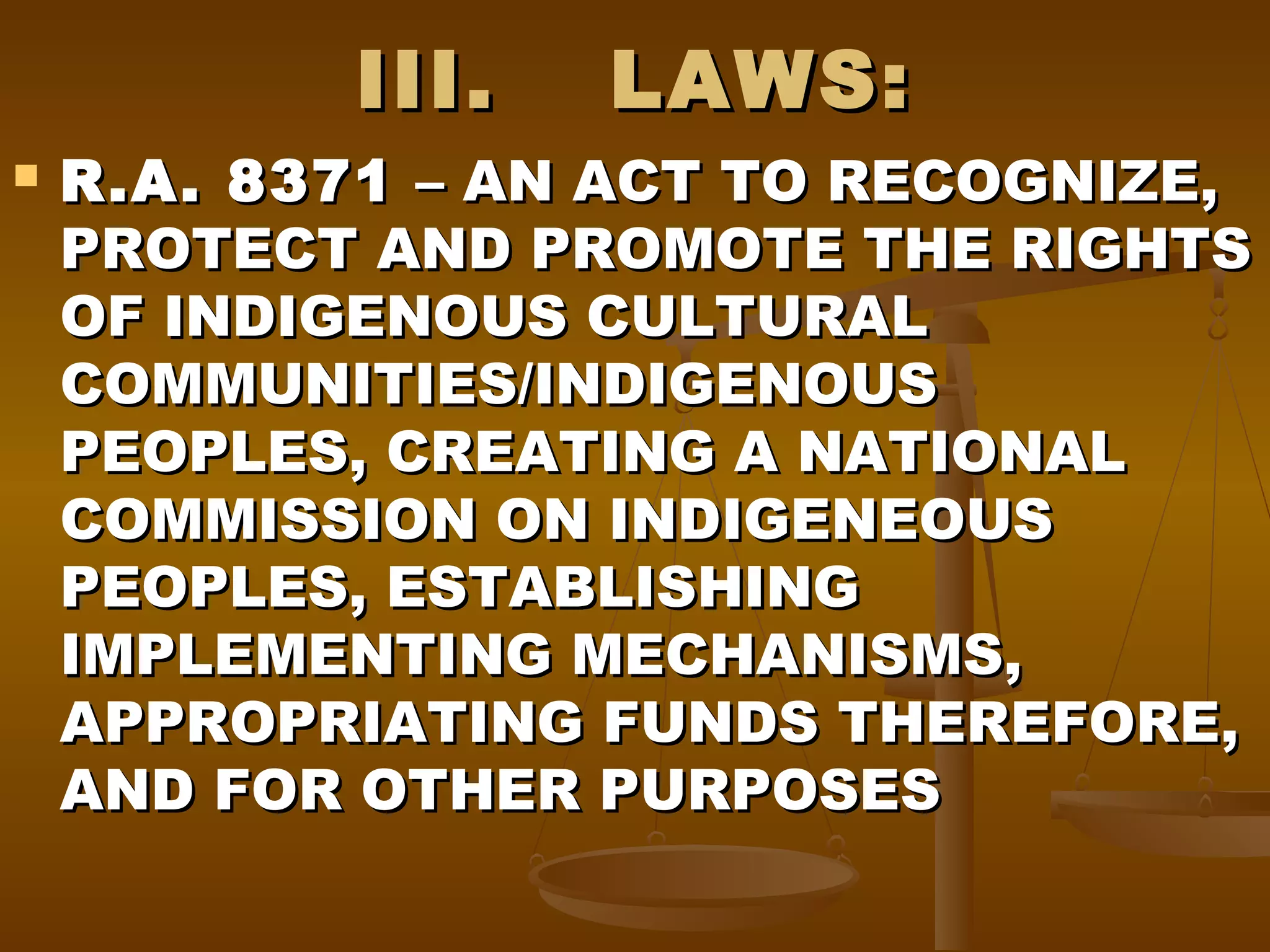 III.


LAWS:

R.A. 8371 – AN ACT TO RECOGNIZE,
PROTECT AND PROMOTE THE RIGHTS
OF INDIGENOUS CULTURAL
COMMUNITIES/INDIGENOUS
PEOPLES, CREATING A NATIONAL
COMMISSION ON INDIGENEOUS
PEOPLES, ESTABLISHING
IMPLEMENTING MECHANISMS,
APPROPRIATING FUNDS THEREFORE,
AND FOR OTHER PURPOSES

 