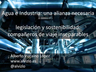 Agua e Industria: una alianza necesaria
legislación y sostenibilidad:
compañeros de viaje inseparables
Alberto Vizcaíno López
www.alvizlo.es
@alvizlo
 