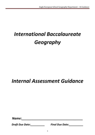 International Baccalaureate Geography<br />Internal Assessment Guidance<br />Name:___________________________________<br />Draft Due Date:__________         Final Due Date:__________ <br />Contents TOC  quot;
1-3quot;
    Format of the Written Report PAGEREF _Toc265349192  3Emphasis PAGEREF _Toc265349193  3Planning Sheet PAGEREF _Toc265349194  4What to Include in Your Report PAGEREF _Toc265349195  5Section A: Fieldwork Question and Geographic Context PAGEREF _Toc265349196  6Section B: Methods of Investigation PAGEREF _Toc265349197  7Section C: Quality and treatment of information collected PAGEREF _Toc265349198  8Section D: Written analysis PAGEREF _Toc265349199  8Section E: Conclusion PAGEREF _Toc265349200  9Section F:  Evaluation PAGEREF _Toc265349201  10G:  Formal Requirements PAGEREF _Toc265349202  11Types of Information for Collection PAGEREF _Toc265349203  12Primary information PAGEREF _Toc265349204  12Secondary information PAGEREF _Toc265349205  12Word Count Advice PAGEREF _Toc265349206  13Internal Assessment Marking Criteria PAGEREF _Toc265349207  14<br />Format of the Written Report<br />You should produce a 2,500 word written report; the following table should be used as advice for headings and for word allocation.<br />The word count suggested above for each section is not mandatory; however you would be advised to follow it as much as possible.<br />Emphasis<br />The emphasis of the written report must be analytical and include focus on the method(s) employed for<br />information collection, its treatment and analysis. A purely descriptive report and/or a long theoretical introduction must be avoided.<br />Planning Sheet<br />Before starting your report use this page to produce your proposal. This must be approved by your supervisor.<br />Fieldwork Question:<br />Part of the Syllabus this is linked to:<br />Hypothesis:<br />Primary Data:<br />Secondary Data:<br />Techniques to Analysis Data:<br />Data Presentation Methods:<br />(please use an additional page / sheet if needed – however it should use the same headings as above)<br />Supervisors Signature: ___________________________________<br />What to Include in Your Report<br />The next few pages give you some general advice on what to include for each section of your written report. Speak to your assigned supervisor for more advice with regards to technique based upon your chosen topic.<br />There is deliberately a large amount of white space for you to take notes and jot down any ideas.<br />Section A: Fieldwork Question and Geographic Context <br />The fieldwork question (the precise inquiry) guides the fieldwork investigation. It must be narrowly focused,<br />appropriate and stated as a question that can be answered through the collection of primary information in<br />the field. (Where appropriate, you can make a brief preliminary judgment or prediction answering the<br />fieldwork question. This prediction may be formulated as a hypothesis.)<br />You must also comment briefly on the geographic context, explaining why and where the fieldwork<br />investigation is to be carried out. This can include relevant spatial, physical, socio‑economic conditions and<br />other background information, concepts or characteristics. A map of the research area and/or the locations<br />used in the fieldwork investigation is essential to provide the necessary spatial element.<br />You must also state the area(s) of the syllabus to which the study relates, whether it is from the topic<br />or development columns within the core, the optional themes or HL extension. It can be drawn from a<br />combination of two or more topics or themes.<br />The suggested length of this section for work appropriate to criterion A is approximately 300 words.<br />Section B: Methods of Investigation<br />You must describe the method(s) used to collect information. The description may include sampling techniques, time, location and circumstances of information collection where relevant.<br />The method(s) used must be justified and must enable a sufficient quality and quantity of primary data to be produced to allow the fieldwork question to be investigated.<br />The suggested length of this section for work appropriate to criterion B is approximately 300 words.<br />Section C: Quality and treatment of information collected <br />Section D: Written analysis<br />You should treat and display the information collected using the most appropriate techniques.<br />These techniques must be the most effective way of representing the type of information collected and must be well used. The precise techniques employed will differ depending on the nature of the fieldwork question but may include statistical tests (including confidence limits), graphs, diagrams, maps, annotated photographs and images, matrices and field sketches.<br />In the written analysis, you must demonstrate their knowledge and understanding of the fieldwork investigation by interpreting and explaining the information they have collected in relation to the fieldwork question. This includes recognizing any trends and spatial patterns found in the information collected. Where appropriate, an attempt should be made to identify and explain any anomalies.<br />You must also refer to the geographic context, information collected and the ways in which the material has been treated and presented.<br />The treatment and display of material and the written analysis must be integrated within this section.<br />The suggested length for the work in the section related to criterion C and criterion D is 1,350 words.<br />Section E: Conclusion<br />You should summarize the findings of the fieldwork investigation. There should be a clear, concise statement answering the fieldwork question. It is acceptable for the conclusion to state that the findings do not match the your preliminary judgment or prediction.<br />The suggested length of this section for work appropriate to criterion E is approximately 200 words.<br />Section F:  Evaluation<br />You  should review their investigative methodology, including methods of collecting primary information. Within this, you should consider any factors that may have affected the validity of the data, including personal bias and unpredicted external circumstances such as the weather.<br />You should suggest specific and plausible ways in which the study might have been improved and could be extended in the future.<br />The suggested length of this section for work appropriate to criterion F is approximately 300 words.<br />G:  Formal Requirements<br />The fieldwork written report must meet the following five formal requirements of organization and presentation.<br />The work is within the 2,500 word limit.<br />Overall presentation is neat and well structured.<br />Pages are numbered.<br />References used for background information follow standard conventions. <br />All illustrative material is numbered, is fully integrated into the body of the report and is not relegated to an appendix.<br />Types of Information for Collection<br />Primary information<br />This information must come from the your  own observations and measurements collected in the field.<br />This “primary information” must form the basis of each investigation. Fieldwork must provide sufficient<br />information to enable adequate interpretation and analysis.<br />Fieldwork investigations may involve the collection of both qualitative and quantitative primary<br />information. The type of information collected should be determined by the aim and fieldwork question.<br />Quantitative information is collected through measurement and may be processed using statistical and<br />other techniques.<br />Qualitative information is collected though observation or subjective judgment and does not involve<br />measurement. Qualitative information may be processed or quantified where appropriate or it may be<br />presented through images or as text. (Students are advised to remember the word limit when presenting<br />qualitative information as text only.)<br />The nature of qualitative data should provide sufficient information for analysis and conclusion.<br />Secondary information<br />This research involves gathering information from sources that have already been compiled in written,<br />statistical or mapped forms. Secondary information may supplement primary information but must only<br />play a small part in the investigation.<br />All secondary information must be referenced, using a standard author–date system, such as the Harvard<br />system. This includes information from the internet, where references should include titles, URL addresses<br />and dates when sites were visited. All sources of secondary information must be referenced. Footnotes may<br />be used to reference material and, provided that these are brief, up to 15 words as noted below will not be<br />included in the word count.<br />Word Count Advice<br />Students should produce one written report of their investigation. The report must not exceed<br />2,500 words.<br />Word limit<br />The following are not included in the word count.<br />• Title page<br />• Acknowledgments<br />• Contents page<br />• Titles and subtitles<br />• References<br />• Footnotes—up to a maximum of 15 words each<br />• Map legends and/or keys<br />• Labels—of 10 words or less<br />• Tables—of statistical or numerical data, or categories, classes or group names<br />• Calculations<br />• Appendices—containing only raw data and/or calculations<br />All the main text is included in the word count, including the research question, analysis, conclusion and<br />evaluation, as well as all annotations over 10 words and any footnotes over 15 words.<br />Where work is over the limit, moderators are advised to stop reading and students are likely to lose marks<br />not only under criterion G, but possibly also under other criteria, such as E and F.<br />Internal Assessment Marking Criteria <br />In the printed version this is replaced by page 68- 72 from the syllabus.<br />