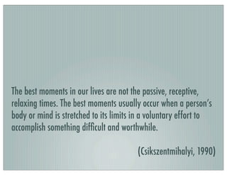 The best moments in our lives are not the passive, receptive,
relaxing times. The best moments usually occur when a person’s
body or mind is stretched to its limits in a voluntary effort to
accomplish something difﬁcult and worthwhile.
(Csikszentmihalyi, 1990)
 