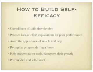 How to Build Self-
Efficacy
• Compliment of skills they develop
• Practice lack-of-effort explanations for poor performance
• Avoid the appearance of unsolicited help
• Recognize progress during a lesson
• Help students to set goals, document their growth
• Peer models and self-model
 