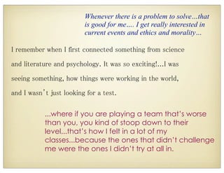I remember when I first connected something from science
and literature and psychology. It was so exciting!...I was
seeing something, how things were working in the world,
and I wasn’t just looking for a test.
...where if you are playing a team that’s worse
than you, you kind of stoop down to their
level...that’s how I felt in a lot of my
classes...because the ones that didn’t challenge
me were the ones I didn’t try at all in.
Whenever there is a problem to solve…that
is good for me…. I get really interested in
current events and ethics and morality…
 