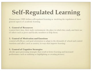 Self-Regulated Learning
Zimmerman (1989) deﬁnes self-regulated learning as involving the regulation of three
general aspects of academic learning.
1. Control of Resources
(control their time, their study environment- the place in which they study, and their use
of others such as peers and faculty members to help them)
2. Control of Motivation and Emotions
(control self-efﬁcacy and goal orientation to adapt to the demands of school and control
emotions and affect (such as anxiety) in ways that improve learning)
3. Control of Cognitive Strategies
(decide upon processing strategies that result in better learning and increased
performance such as outlining or highlighting or creating pictures)
 