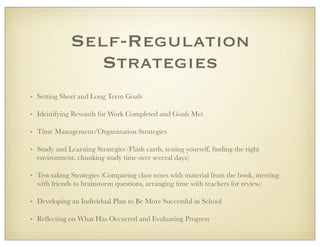 Self-Regulation
Strategies
• Setting Short and Long Term Goals
• Identifying Rewards for Work Completed and Goals Met
• Time Management/Organization Strategies
• Study and Learning Strategies (Flash cards, testing yourself, ﬁnding the right
environment, chunking study time over several days)
• Test-taking Strategies (Comparing class notes with material from the book, meeting
with friends to brainstorm questions, arranging time with teachers for review)
• Developing an Individual Plan to Be More Successful in School
• Reﬂecting on What Has Occurred and Evaluating Progress
 