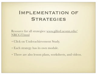 Implementation of
Strategies
Resource for all strategies: www.gifted.uconn.edu/
NRCGT.html
• Click on Underachievement Study.
• Each strategy has its own module.
• There are also lesson plans, worksheets, and videos.
 