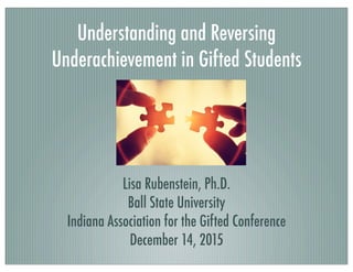 Understanding and Reversing
Underachievement in Gifted Students
Lisa Rubenstein, Ph.D.
Ball State University
Indiana Association for the Gifted Conference
December 14, 2015
 