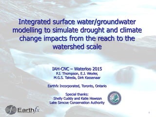 1
Integrated surface water/groundwater
modelling to simulate drought and climate
change impacts from the reach to the
watershed scale
IAH-CNC – Waterloo 2015
P.J. Thompson, E.J. Wexler,
M.G.S. Takeda, Dirk Kassenaar
Earthfx Incorporated, Toronto, Ontario
Special thanks:
Shelly Cuddy and Katie Howson
Lake Simcoe Conservation Authority
 