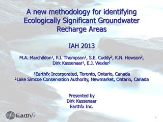 1
A new methodology for identifying
Ecologically Significant Groundwater
Recharge Areas
IAH 2013
M.A. Marchildon1, P.J. Thompson1, S.E. Cuddy2, K.N. Howson2,
Dirk Kassenaar1, E.J. Wexler1
¹Earthfx Incorporated, Toronto, Ontario, Canada
²Lake Simcoe Conservation Authority, Newmarket, Ontario, Canada
Presented by
Dirk Kassenaar
Earthfx Inc.
 