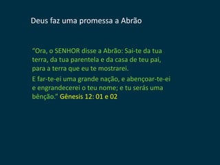 Deus faz uma promessa a Abrão


“Ora, o SENHOR disse a Abrão: Sai-te da tua
terra, da tua parentela e da casa de teu pai,
para a terra que eu te mostrarei.
E far-te-ei uma grande nação, e abençoar-te-ei
e engrandecerei o teu nome; e tu serás uma
bênção.” Gênesis 12: 01 e 02
 