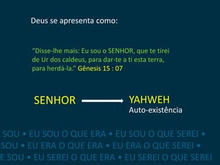 Deus se apresenta como:


        “Disse-lhe mais: Eu sou o SENHOR, que te tirei
        de Ur dos caldeus, para dar-te a ti esta terra,
        para herdá-la.” Gênesis 15 : 07



        SENHOR                           YAHWEH
                                         Auto-existência

E SOU • EU SOU O QUE ERA • EU SOU O QUE SEREI •
 SOU • EU ERA O QUE ERA • EU ERA O QUE SEREI •
 E SOU • EU SEREI O QUE ERA • EU SEREI O QUE SEREI
 