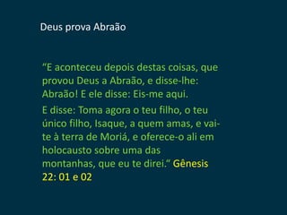 Deus prova Abraão


“E aconteceu depois destas coisas, que
provou Deus a Abraão, e disse-lhe:
Abraão! E ele disse: Eis-me aqui.
E disse: Toma agora o teu filho, o teu
único filho, Isaque, a quem amas, e vai-
te à terra de Moriá, e oferece-o ali em
holocausto sobre uma das
montanhas, que eu te direi.“ Gênesis
22: 01 e 02
 