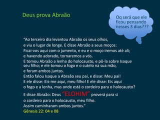 Deus prova Abraão                                 Oq será que ele
                                                  ficou pensando
                                                  nesses 3 dias???

“Ao terceiro dia levantou Abraão os seus olhos,
e viu o lugar de longe. E disse Abraão a seus moços:
Ficai-vos aqui com o jumento, e eu e o moço iremos até ali;
e havendo adorado, tornaremos a vós.
E tomou Abraão a lenha do holocausto, e pô-la sobre Isaque
seu filho; e ele tomou o fogo e o cutelo na sua mão,
e foram ambos juntos.
Então falou Isaque a Abraão seu pai, e disse: Meu pai!
E ele disse: Eis-me aqui, meu filho! E ele disse: Eis aqui
o fogo e a lenha, mas onde está o cordeiro para o holocausto?
E disse Abraão: Deus “ELOHIM” proverá para si
o cordeiro para o holocausto, meu filho.
Assim caminharam ambos juntos.“
Gênesis 22: 04 e 08
 