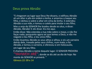 Deus prova Abraão
“E chegaram ao lugar que Deus lhe dissera, e edificou Abraão
ali um altar e pôs em ordem a lenha, e amarrou a Isaque seu
filho, e deitou-o sobre o altar em cima da lenha. E estendeu
Abraão a sua mão, e tomou o cutelo para imolar o seu filho;
Mas o anjo do SENHOR lhe bradou desde os céus, e disse:
Abraão, Abraão! E ele disse: Eis-me aqui.
Então disse: Não estendas a tua mão sobre o moço, e não lhe
faças nada; porquanto agora sei que temes a Deus, e não me
negaste o teu filho, o teu único filho.
Então levantou Abraão os seus olhos e olhou; e eis um carneiro
detrás dele, travado pelos seus chifres, num mato; e foi
Abraão, e tomou o carneiro, e ofereceu-o em holocausto,
em lugar de seu filho.
E chamou Abraão o nome daquele lugar: O SENHOR PROVERA
“YAHWEH JIRÊ”; donde se diz até ao dia de hoje: No
monte do SENHOR se proverá. “
Gênesis 22: 09 e 14
 