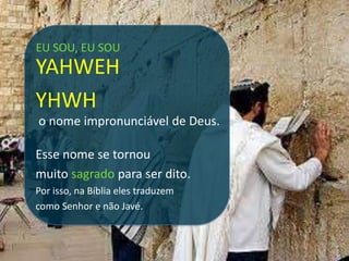 EU SOU, EU SOU
YAHWEH
YHWH
o nome impronunciável de Deus.

Esse nome se tornou
muito sagrado para ser dito.
Por isso, na Bíblia eles traduzem
como Senhor e não Javé.
 