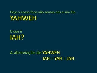 Hoje o nosso foco não somos nós e sim Ele.
YAHWEH
O que é
IAH?
A abreviação de YAHWEH.
                IAH = YAH = JAH
 