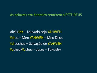 As palavras em hebraico remetem a ESTE DEUS



Alelu.iah – Louvado seja YAHWEH
Yah.u – Meu YAHWEH – Meu Deus
Yah.oshua – Salvação de YAHWEH
Yeshua/Yashua – Jesus – Salvador
                        
 