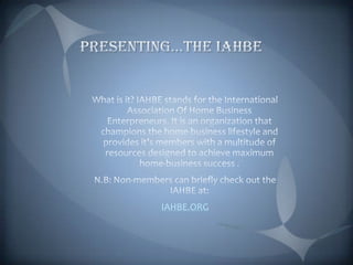 Presenting…The IAHBEWhat is it? IAHBE stands for the International Association Of Home Business Enterpreneurs. It is an organization that champions the home-business lifestyle and provides it’s members with a multitude of resources designed to achieve maximum home-business success .N.B: Non-members can briefly check out the IAHBE at:IAHBE.ORG