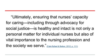 “Ultimately, ensuring that nurses’ capacity
for caring—including through advocacy for
social justice—is healthy and intact is not only a
personal matter for individual nurses but also of
vital importance to the nursing profession and
the society we serve.”(Falk-Rafael & Betker, 2012, p. 111)
 