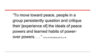 “To move toward peace, people in a
group persistently question and critique
their [experience of] the ideals of peace
powers and learned habits of power-
over powers. . . “ Chinn & Falk-Rafael,(2015) p. 68
 
