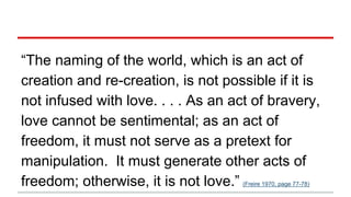 “The naming of the world, which is an act of
creation and re-creation, is not possible if it is
not infused with love. . . . As an act of bravery,
love cannot be sentimental; as an act of
freedom, it must not serve as a pretext for
manipulation. It must generate other acts of
freedom; otherwise, it is not love.” (Freire 1970, page 77-78)
 