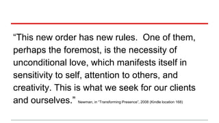 “This new order has new rules. One of them,
perhaps the foremost, is the necessity of
unconditional love, which manifests itself in
sensitivity to self, attention to others, and
creativity. This is what we seek for our clients
and ourselves.” Newman, in “Transforming Presence”, 2008 (Kindle location 168)
 